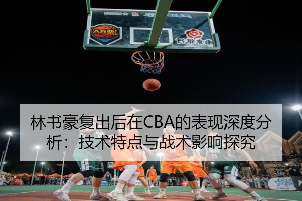 林书豪复出后在CBA的表现深度分析：技术特点与战术影响探究